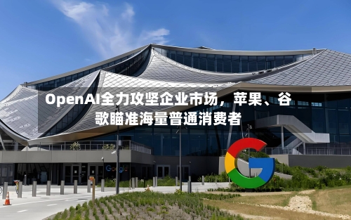 OpenAI全力攻坚企业市场，苹果、谷歌瞄准海量普通消费者-第2张图片
