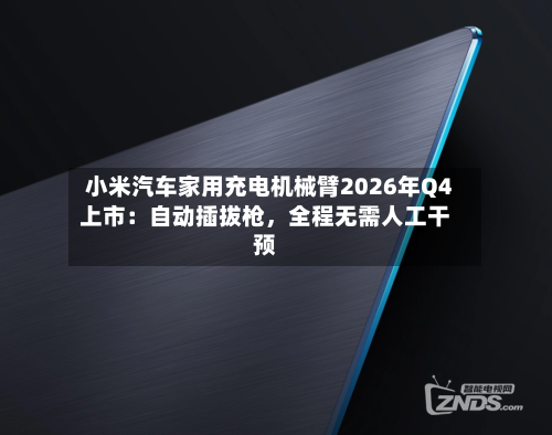 小米汽车家用充电机械臂2026年Q4上市：自动插拔枪，全程无需人工干预