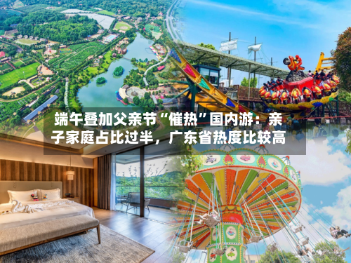 端午叠加父亲节“催热”国内游：亲子家庭占比过半，广东省热度比较高-第2张图片