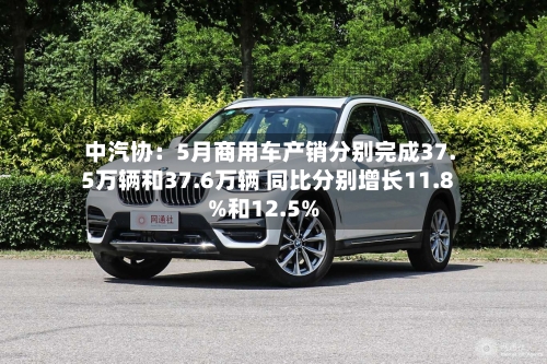 中汽协:5月商用车产销分别完成37.5万辆和37.6万辆 同比分别增长11.8%和12.5%-第2张图片