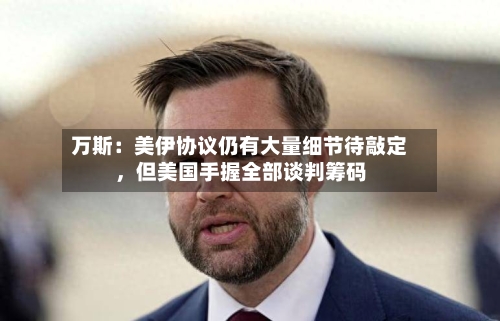 万斯：美伊协议仍有大量细节待敲定，但美国手握全部谈判筹码-第2张图片