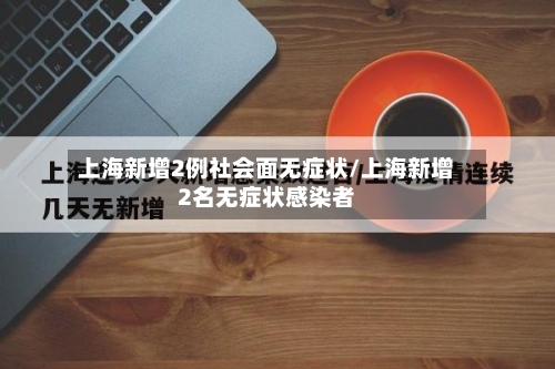 上海新增2例社会面无症状/上海新增2名无症状感染者-第2张图片