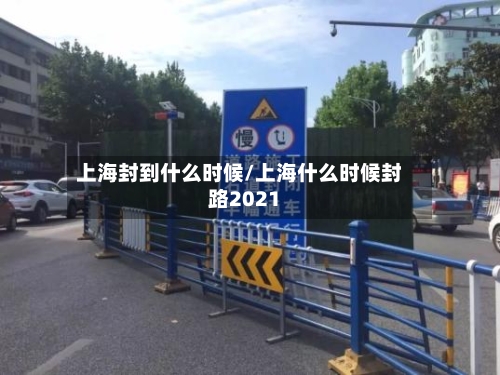 上海封到什么时候/上海什么时候封路2021