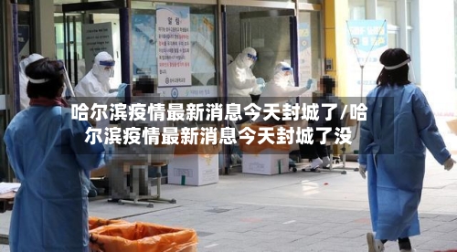 哈尔滨疫情最新消息今天封城了/哈尔滨疫情最新消息今天封城了没