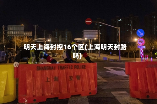 明天上海封控16个区(上海明天封路吗)