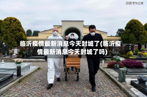 临沂疫情最新消息今天封城了(临沂疫情最新消息今天封城了吗)-第2张图片