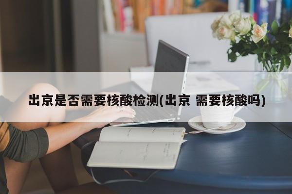 出京是否需要核酸检测(出京 需要核酸吗)