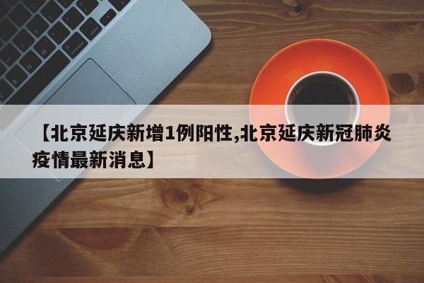 【北京延庆新增1例阳性,北京延庆新冠肺炎疫情最新消息】