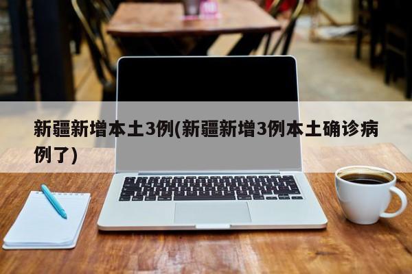 新疆新增本土3例(新疆新增3例本土确诊病例了)