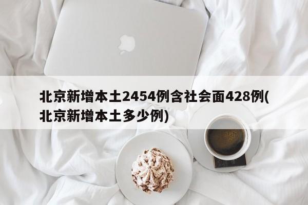 北京新增本土2454例含社会面428例(北京新增本土多少例)