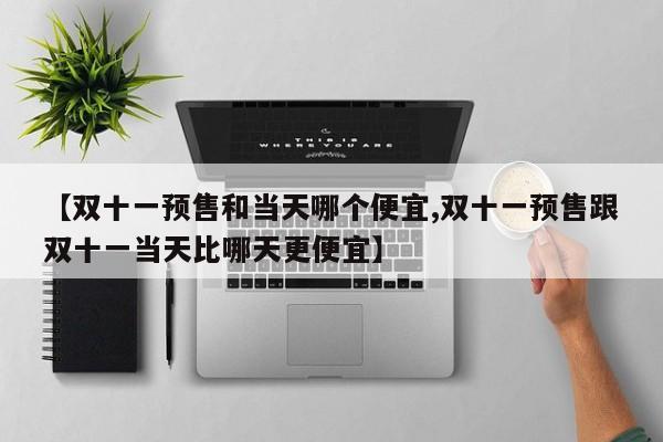 【双十一预售和当天哪个便宜,双十一预售跟双十一当天比哪天更便宜】