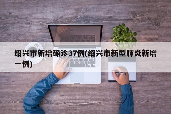 绍兴市新增确诊37例(绍兴市新型肺炎新增一例)