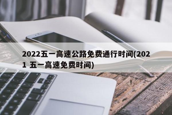 2022五一高速公路免费通行时间(2021 五一高速免费时间)