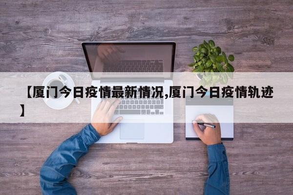 【厦门今日疫情最新情况,厦门今日疫情轨迹】