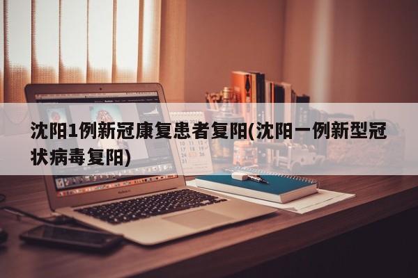 沈阳1例新冠康复患者复阳(沈阳一例新型冠状病毒复阳)