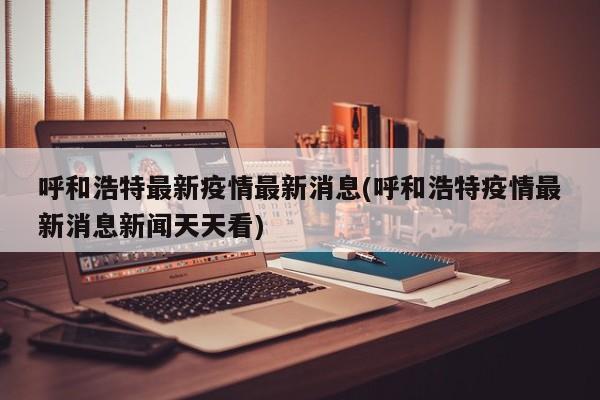呼和浩特最新疫情最新消息(呼和浩特疫情最新消息新闻天天看)