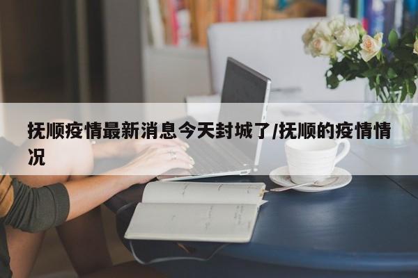 抚顺疫情最新消息今天封城了/抚顺的疫情情况
