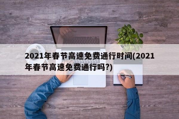 2021年春节高速免费通行时间(2021年春节高速免费通行吗?)