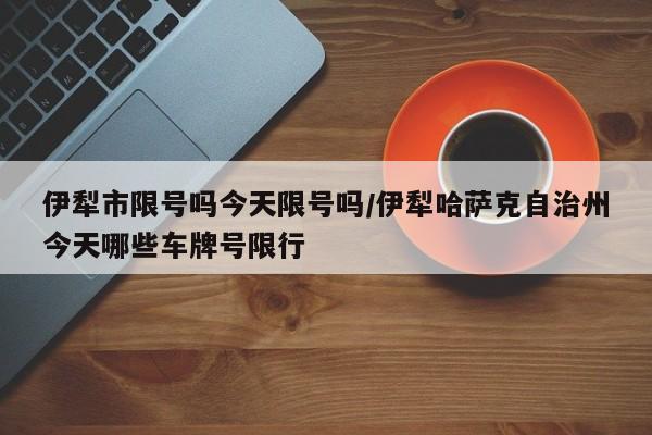 伊犁市限号吗今天限号吗/伊犁哈萨克自治州今天哪些车牌号限行