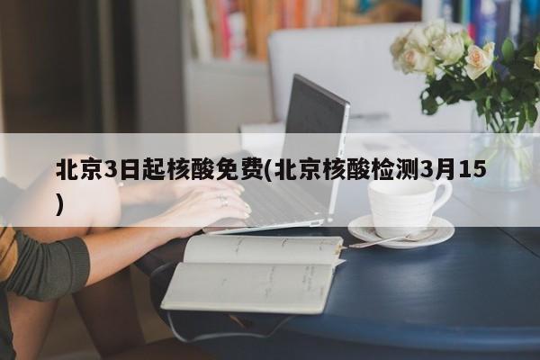 北京3日起核酸免费(北京核酸检测3月15)