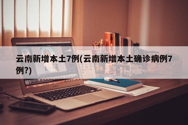云南新增本土7例(云南新增本土确诊病例7例?)