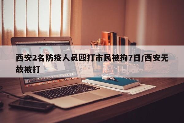 西安2名防疫人员殴打市民被拘7日/西安无故被打
