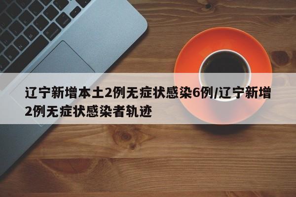 辽宁新增本土2例无症状感染6例/辽宁新增2例无症状感染者轨迹