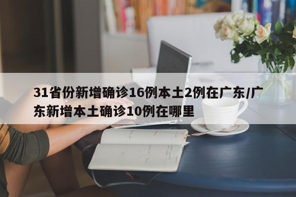 31省份新增确诊16例本土2例在广东/广东新增本土确诊10例在哪里