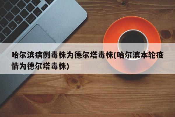 哈尔滨病例毒株为德尔塔毒株(哈尔滨本轮疫情为德尔塔毒株)