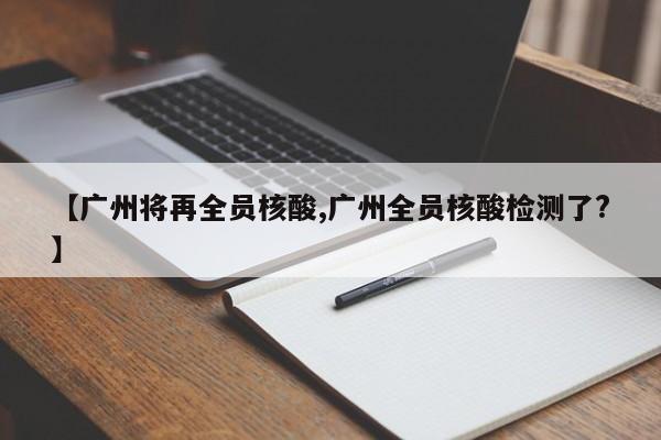 【广州将再全员核酸,广州全员核酸检测了?】