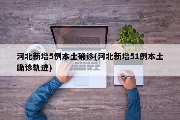 河北新增5例本土确诊(河北新增51例本土确诊轨迹)