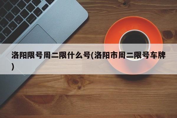 洛阳限号周二限什么号(洛阳市周二限号车牌)