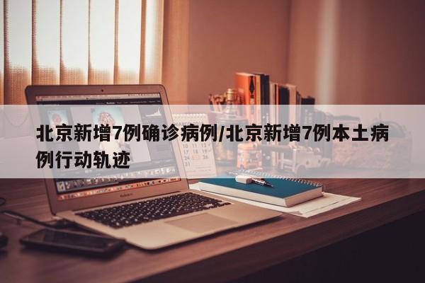北京新增7例确诊病例/北京新增7例本土病例行动轨迹