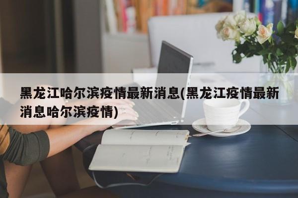 黑龙江哈尔滨疫情最新消息(黑龙江疫情最新消息哈尔滨疫情)