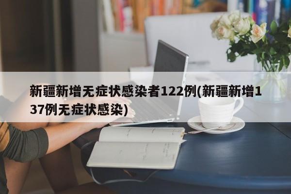新疆新增无症状感染者122例(新疆新增137例无症状感染)