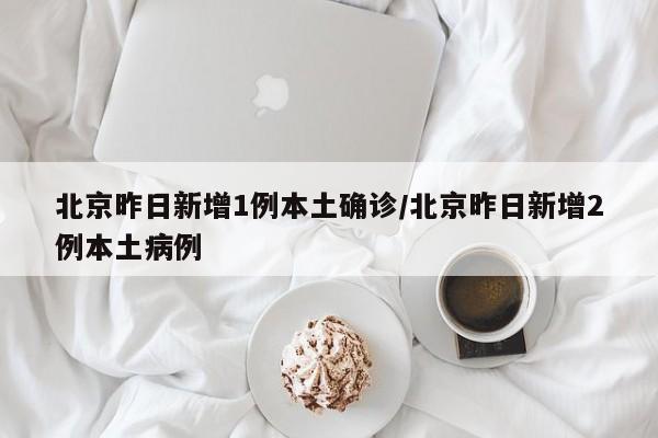 北京昨日新增1例本土确诊/北京昨日新增2例本土病例