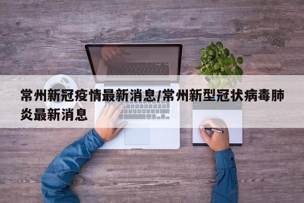 常州新冠疫情最新消息/常州新型冠状病毒肺炎最新消息