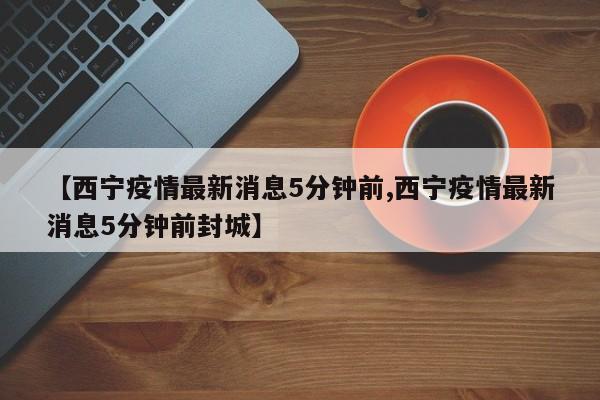 【西宁疫情最新消息5分钟前,西宁疫情最新消息5分钟前封城】