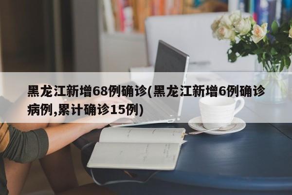 黑龙江新增68例确诊(黑龙江新增6例确诊病例,累计确诊15例)