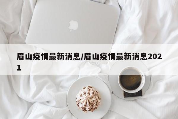 眉山疫情最新消息/眉山疫情最新消息2021