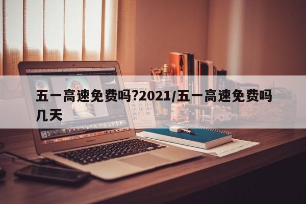 五一高速免费吗?2021/五一高速免费吗几天