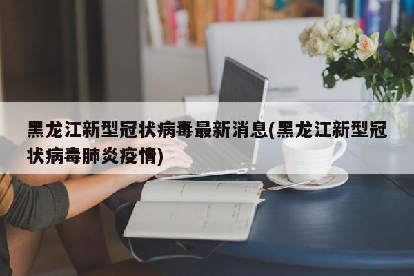 黑龙江新型冠状病毒最新消息(黑龙江新型冠状病毒肺炎疫情)