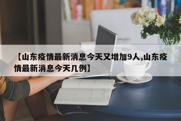 【山东疫情最新消息今天又增加9人,山东疫情最新消息今天几例】