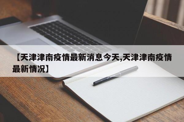【天津津南疫情最新消息今天,天津津南疫情最新情况】