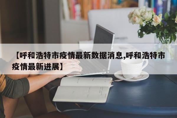 【呼和浩特市疫情最新数据消息,呼和浩特市疫情最新进展】