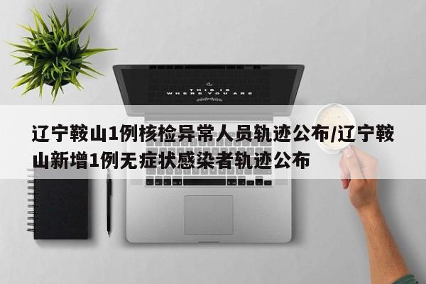辽宁鞍山1例核检异常人员轨迹公布/辽宁鞍山新增1例无症状感染者轨迹公布