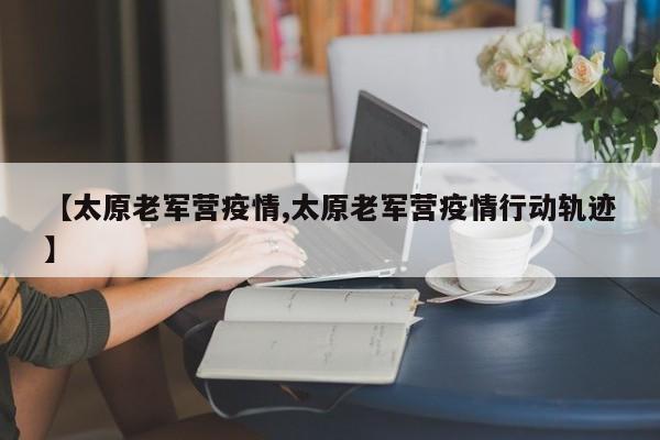 【太原老军营疫情,太原老军营疫情行动轨迹】