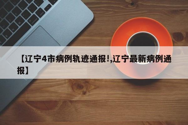 【辽宁4市病例轨迹通报!,辽宁最新病例通报】