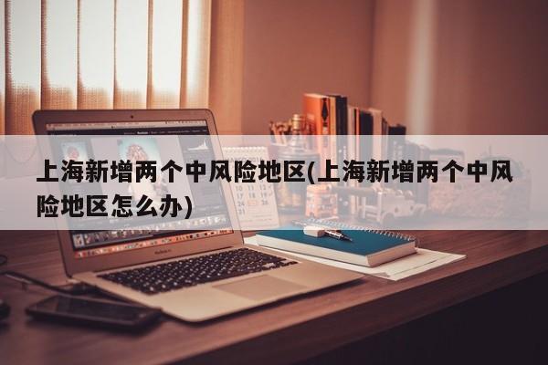 上海新增两个中风险地区(上海新增两个中风险地区怎么办)