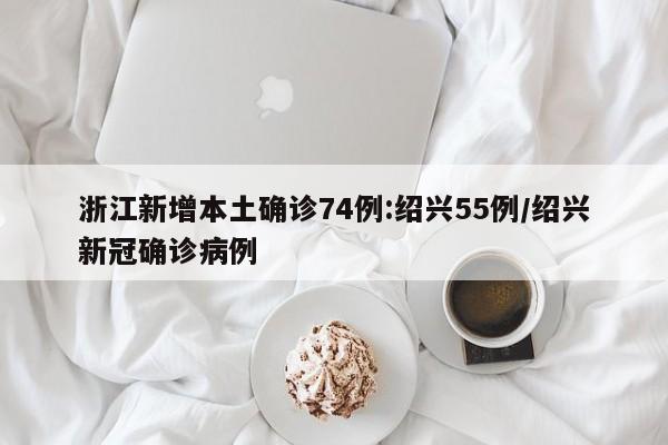 浙江新增本土确诊74例:绍兴55例/绍兴新冠确诊病例
